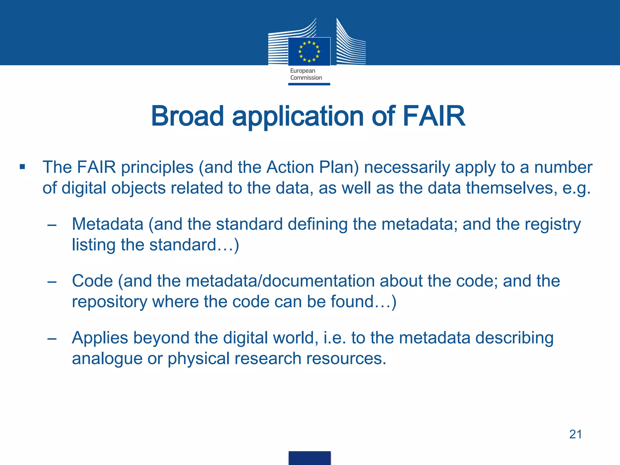 Broad application of FAIR
21
 The FAIR principles (and the Action Plan) necessarily apply to a number
of digital objects related to the data, as well as the data themselves, e.g.
– Metadata (and the standard defining the metadata; and the registry
listing the standard…)
– Code (and the metadata/documentation about the code; and the
repository where the code can be found…)
– Applies beyond the digital world, i.e. to the metadata describing
analogue or physical research resources.
 