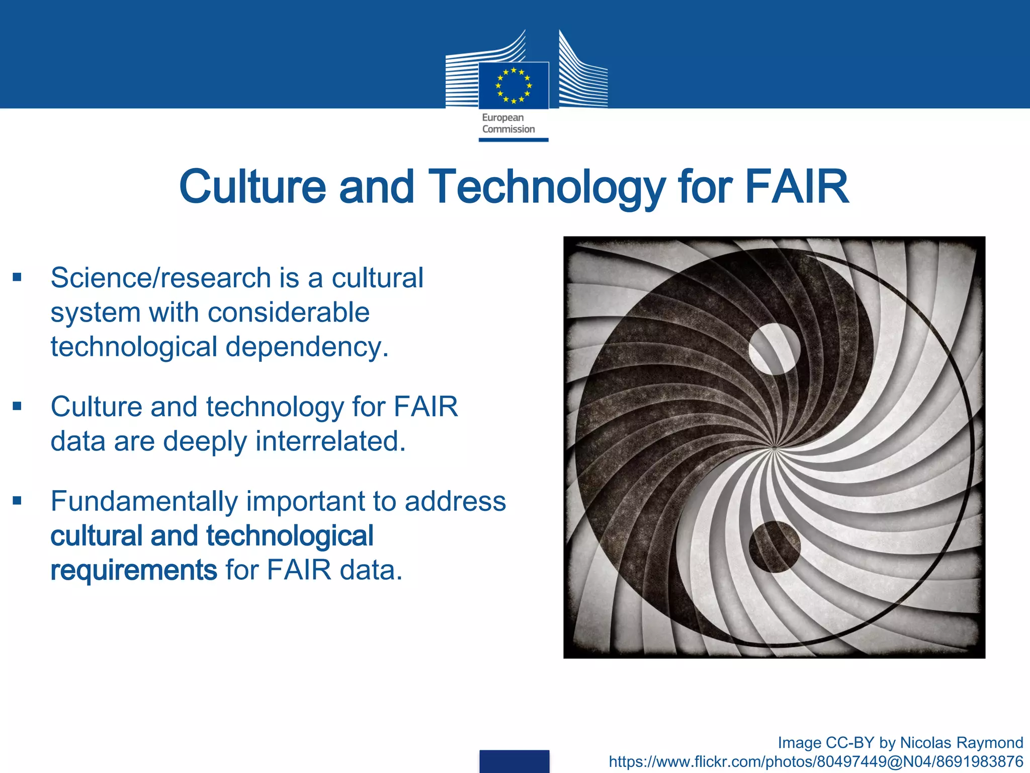 Culture and Technology for FAIR
 Science/research is a cultural
system with considerable
technological dependency.
 Culture and technology for FAIR
data are deeply interrelated.
 Fundamentally important to address
cultural and technological
requirements for FAIR data.
Image CC-BY by Nicolas Raymond
https://www.flickr.com/photos/80497449@N04/8691983876
 