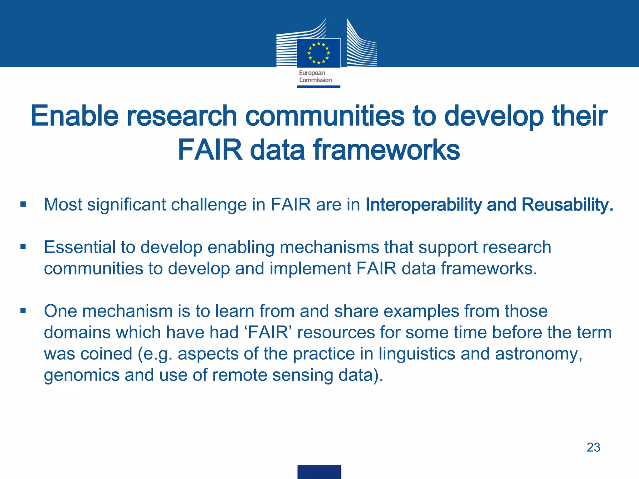 Enable research communities to develop their
FAIR data frameworks
23
 Most significant challenge in FAIR are in Interoperability and Reusability.
 Essential to develop enabling mechanisms that support research
communities to develop and implement FAIR data frameworks.
 One mechanism is to learn from and share examples from those
domains which have had ‘FAIR’ resources for some time before the term
was coined (e.g. aspects of the practice in linguistics and astronomy,
genomics and use of remote sensing data).
 