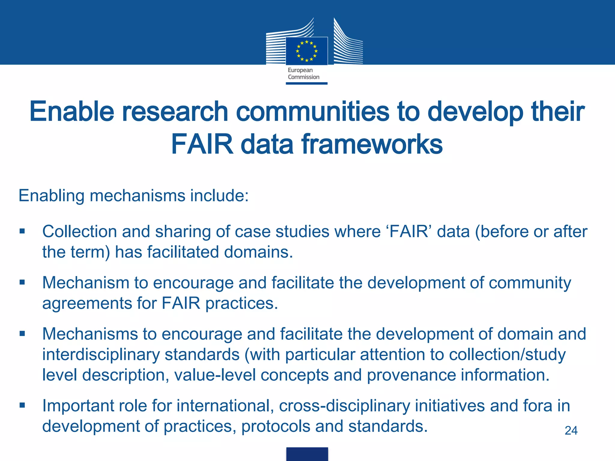 Enable research communities to develop their
FAIR data frameworks
24
Enabling mechanisms include:
 Collection and sharing of case studies where ‘FAIR’ data (before or after
the term) has facilitated domains.
 Mechanism to encourage and facilitate the development of community
agreements for FAIR practices.
 Mechanisms to encourage and facilitate the development of domain and
interdisciplinary standards (with particular attention to collection/study
level description, value-level concepts and provenance information.
 Important role for international, cross-disciplinary initiatives and fora in
development of practices, protocols and standards.
 