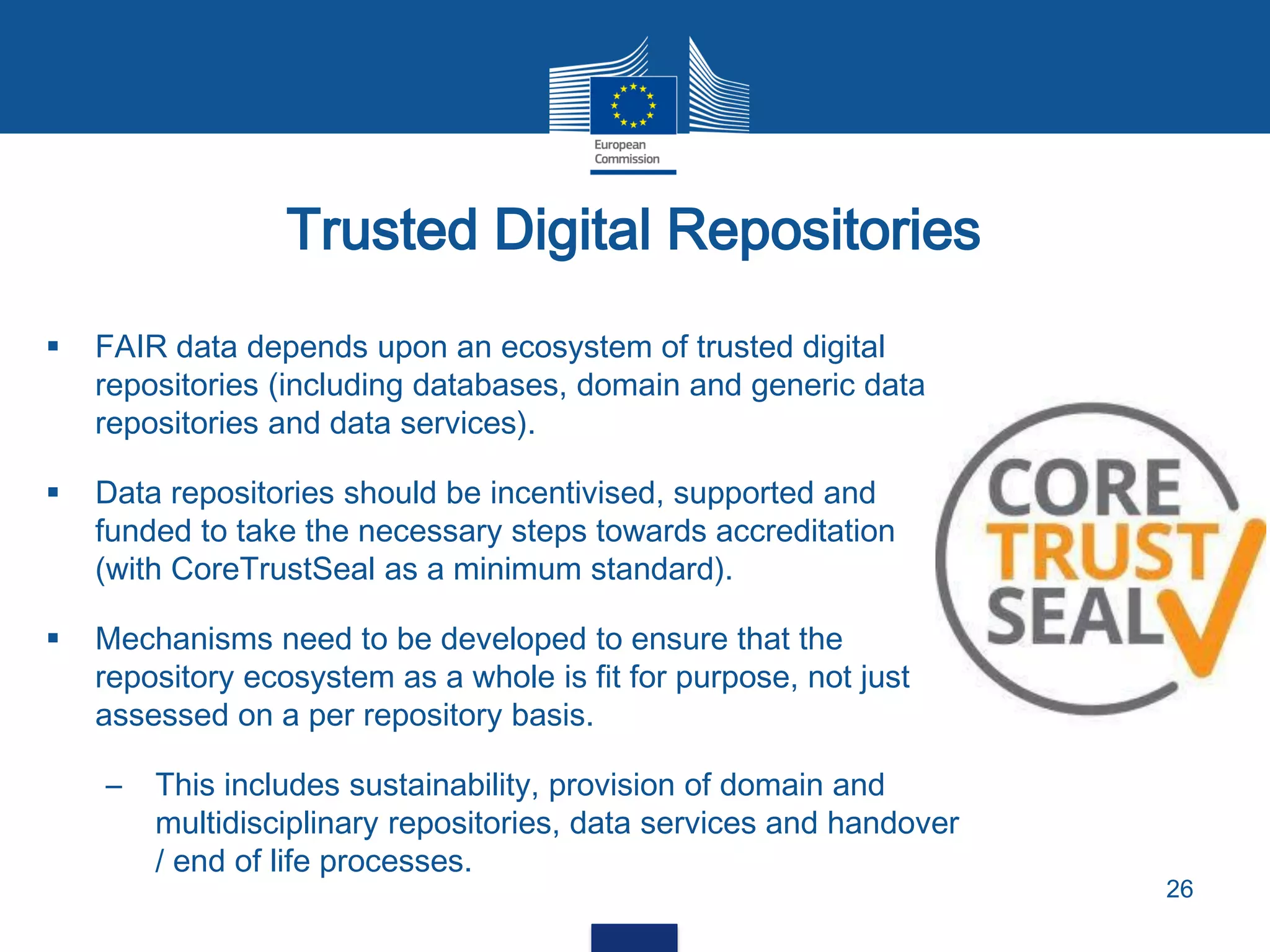 Trusted Digital Repositories
26
 FAIR data depends upon an ecosystem of trusted digital
repositories (including databases, domain and generic data
repositories and data services).
 Data repositories should be incentivised, supported and
funded to take the necessary steps towards accreditation
(with CoreTrustSeal as a minimum standard).
 Mechanisms need to be developed to ensure that the
repository ecosystem as a whole is fit for purpose, not just
assessed on a per repository basis.
– This includes sustainability, provision of domain and
multidisciplinary repositories, data services and handover
/ end of life processes.
 