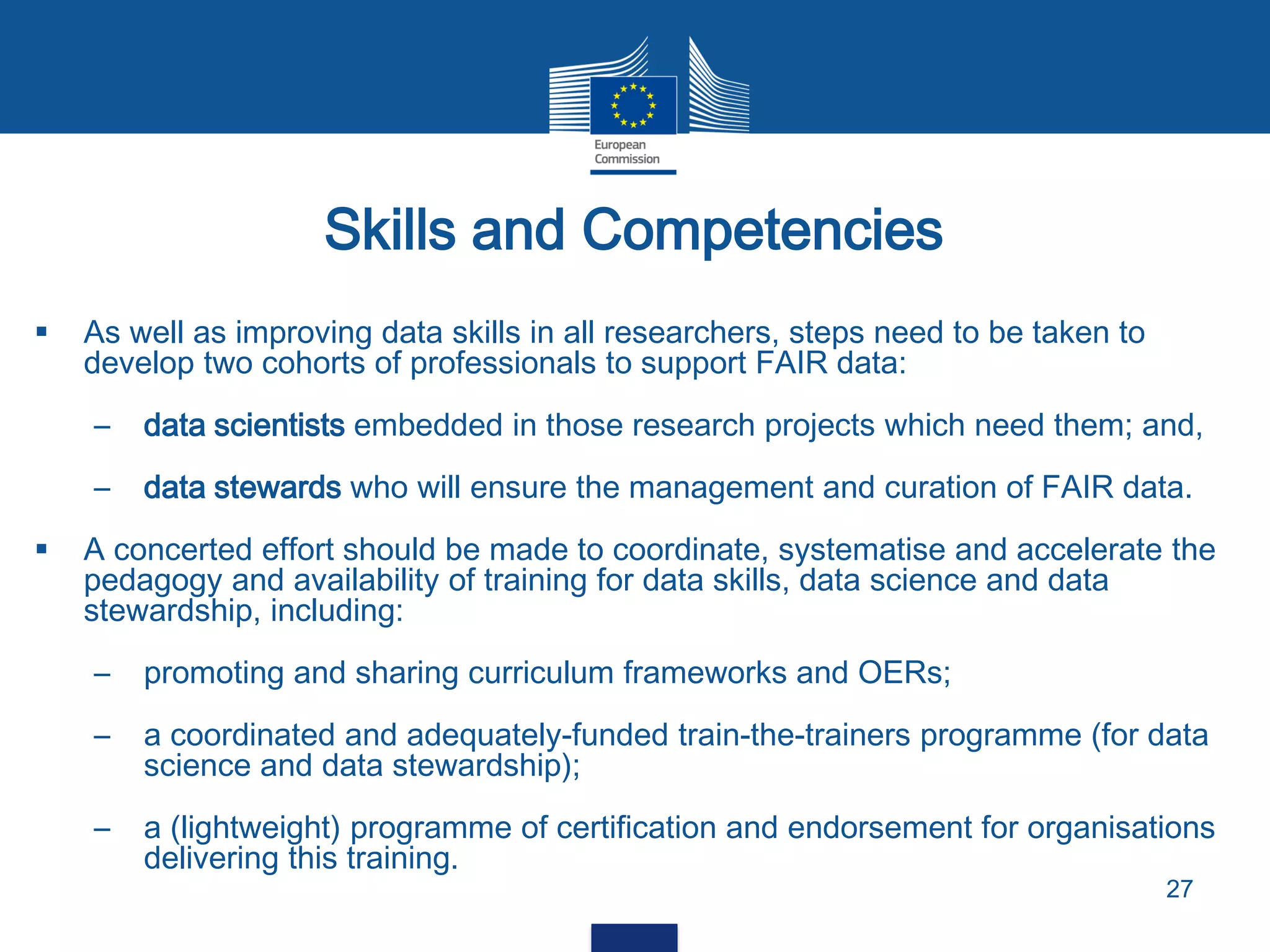 Skills and Competencies
27
 As well as improving data skills in all researchers, steps need to be taken to
develop two cohorts of professionals to support FAIR data:
– data scientists embedded in those research projects which need them; and,
– data stewards who will ensure the management and curation of FAIR data.
 A concerted effort should be made to coordinate, systematise and accelerate the
pedagogy and availability of training for data skills, data science and data
stewardship, including:
– promoting and sharing curriculum frameworks and OERs;
– a coordinated and adequately-funded train-the-trainers programme (for data
science and data stewardship);
– a (lightweight) programme of certification and endorsement for organisations
delivering this training.
 