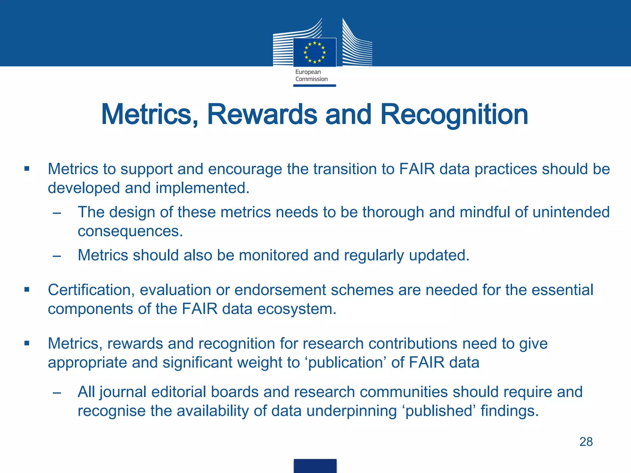 Metrics, Rewards and Recognition
28
 Metrics to support and encourage the transition to FAIR data practices should be
developed and implemented.
– The design of these metrics needs to be thorough and mindful of unintended
consequences.
– Metrics should also be monitored and regularly updated.
 Certification, evaluation or endorsement schemes are needed for the essential
components of the FAIR data ecosystem.
 Metrics, rewards and recognition for research contributions need to give
appropriate and significant weight to ‘publication’ of FAIR data
– All journal editorial boards and research communities should require and
recognise the availability of data underpinning ‘published’ findings.
 
