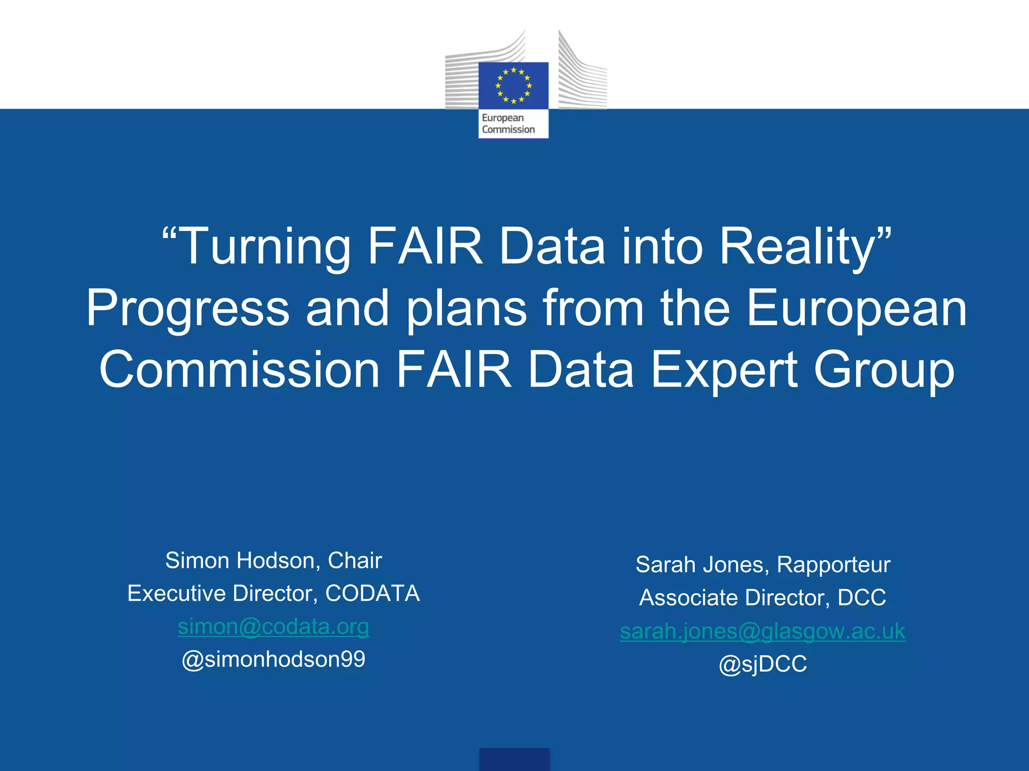 “Turning FAIR Data into Reality”
Progress and plans from the European
Commission FAIR Data Expert Group
Sarah Jones, Rapporteur
Associate Director, DCC
sarah.jones@glasgow.ac.uk
@sjDCC
Simon Hodson, Chair
Executive Director, CODATA
simon@codata.org
@simonhodson99
 