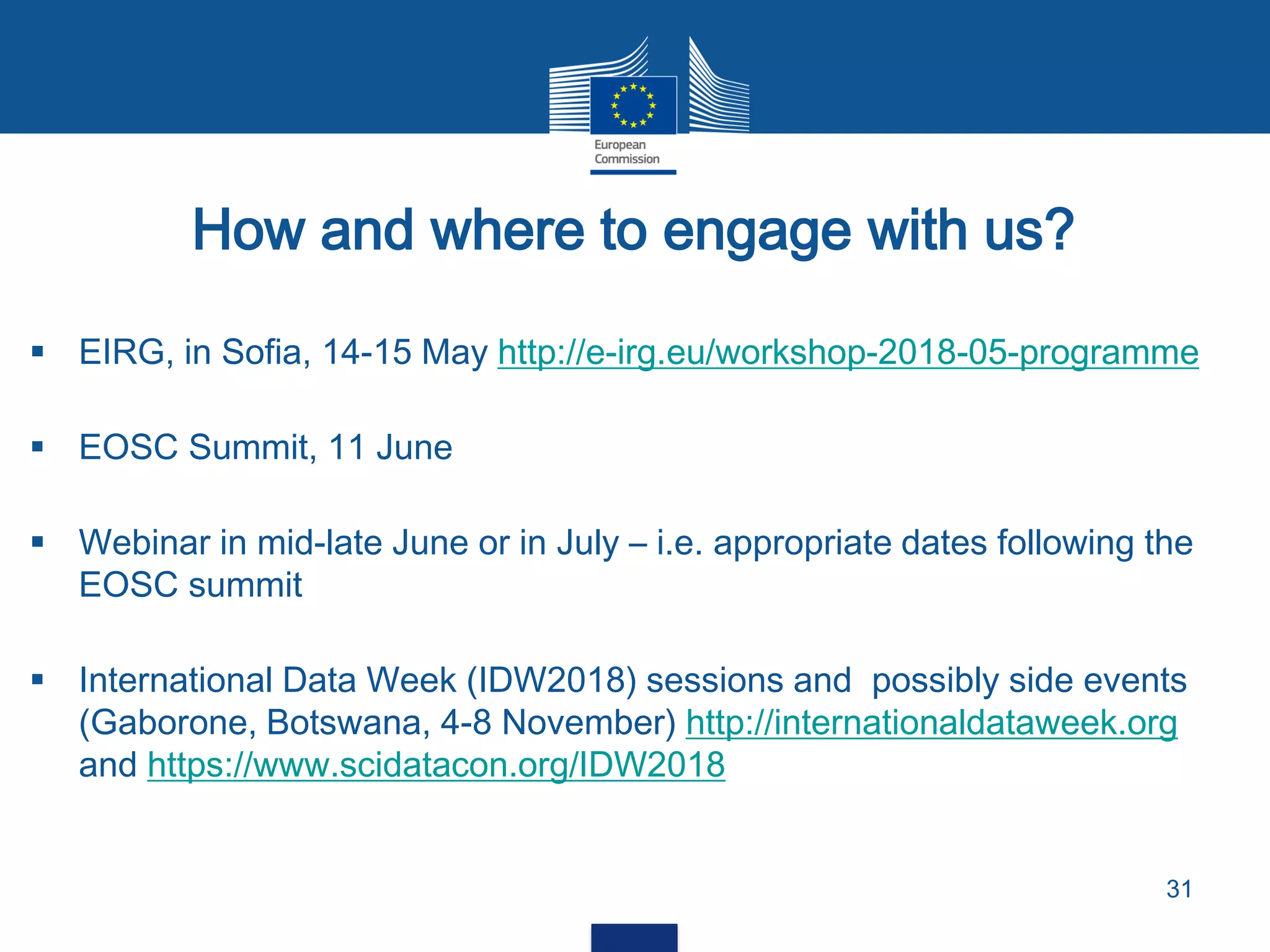 How and where to engage with us?
31
 EIRG, in Sofia, 14-15 May http://e-irg.eu/workshop-2018-05-programme
 EOSC Summit, 11 June
 Webinar in mid-late June or in July – i.e. appropriate dates following the
EOSC summit
 International Data Week (IDW2018) sessions and possibly side events
(Gaborone, Botswana, 4-8 November) http://internationaldataweek.org
and https://www.scidatacon.org/IDW2018
 