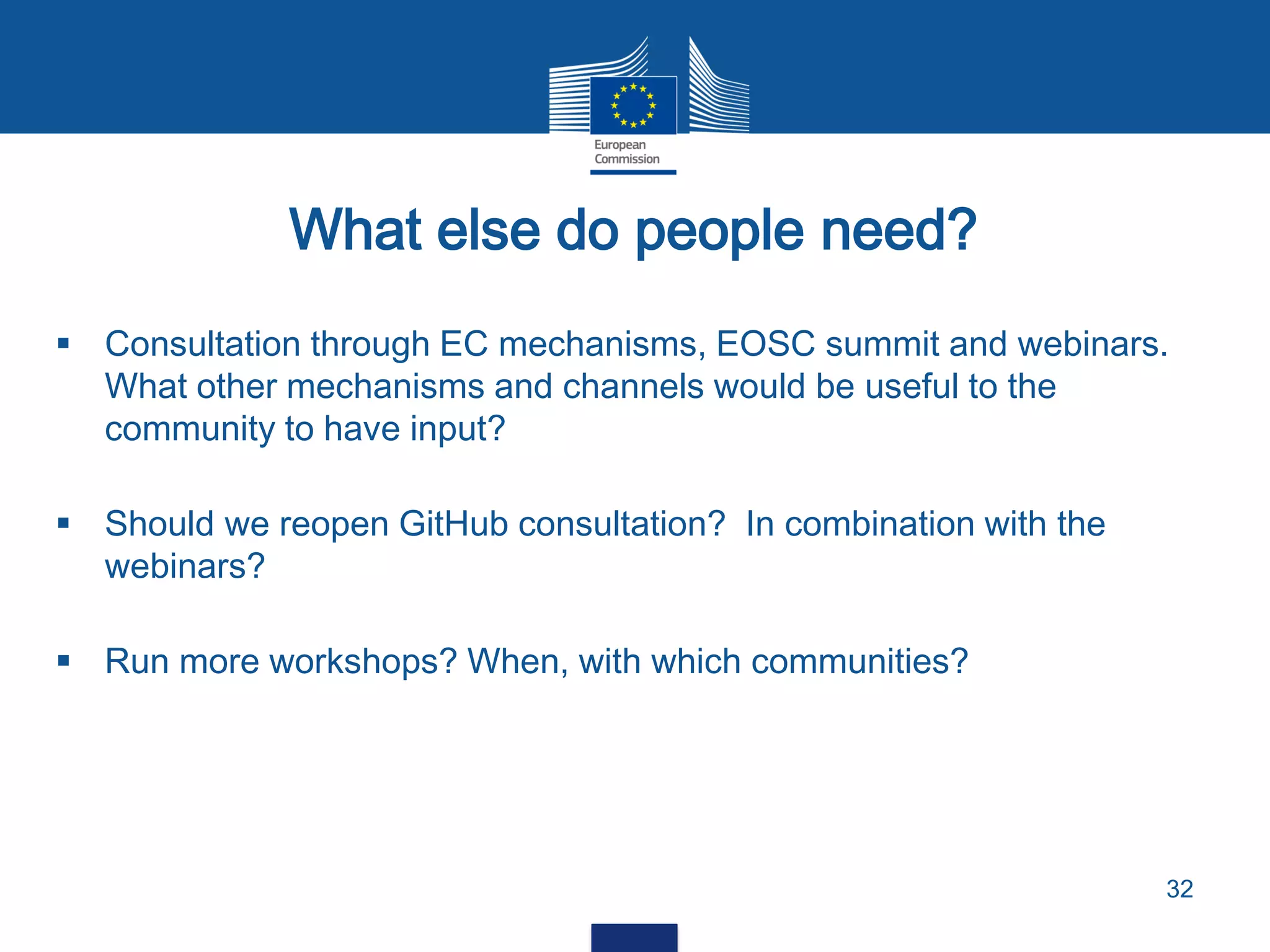 What else do people need?
32
 Consultation through EC mechanisms, EOSC summit and webinars.
What other mechanisms and channels would be useful to the
community to have input?
 Should we reopen GitHub consultation? In combination with the
webinars?
 Run more workshops? When, with which communities?
 