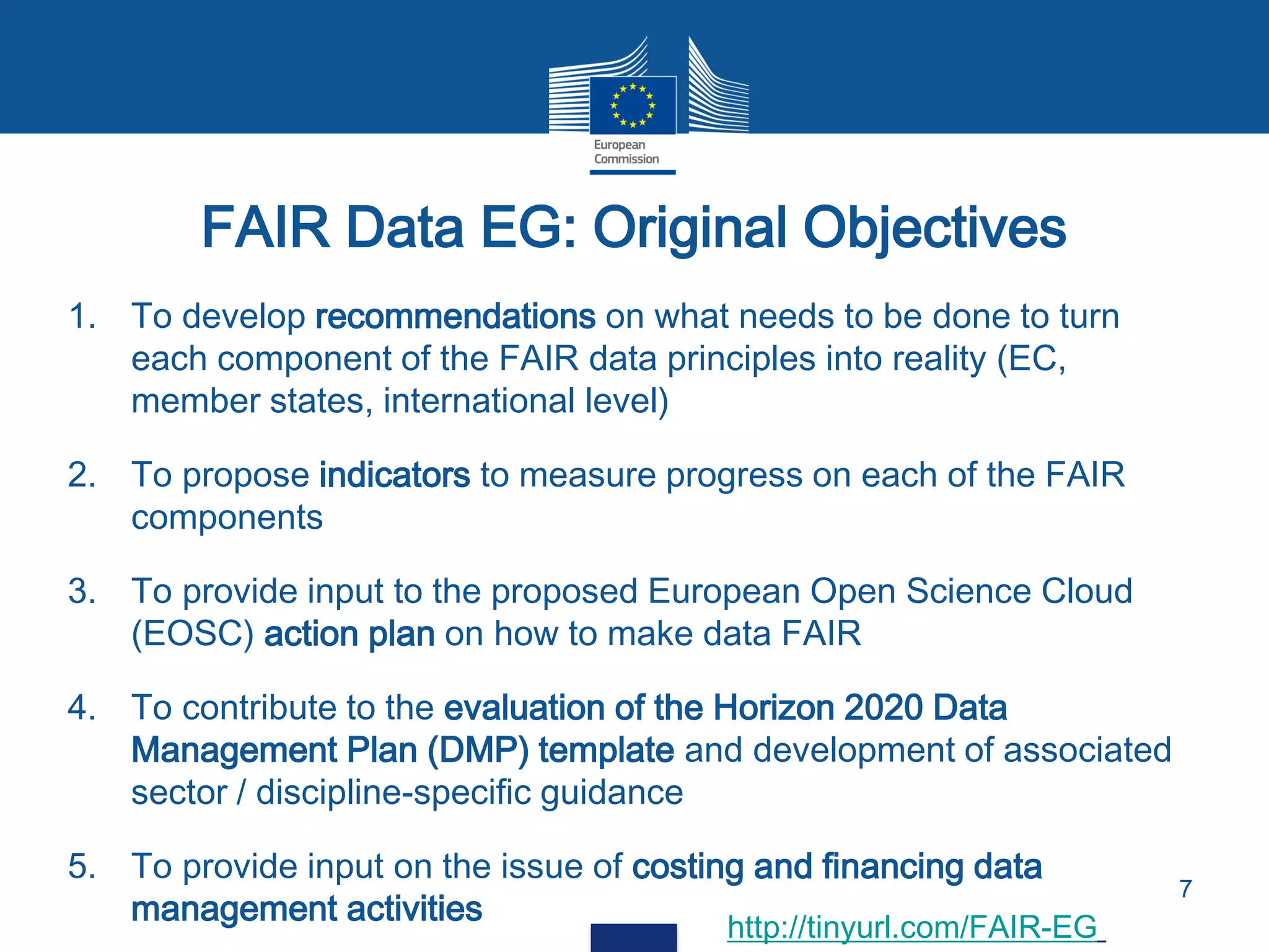 1. To develop recommendations on what needs to be done to turn
each component of the FAIR data principles into reality (EC,
member states, international level)
2. To propose indicators to measure progress on each of the FAIR
components
3. To provide input to the proposed European Open Science Cloud
(EOSC) action plan on how to make data FAIR
4. To contribute to the evaluation of the Horizon 2020 Data
Management Plan (DMP) template and development of associated
sector / discipline-specific guidance
5. To provide input on the issue of costing and financing data
management activities
FAIR Data EG: Original Objectives
7
http://tinyurl.com/FAIR-EG
 