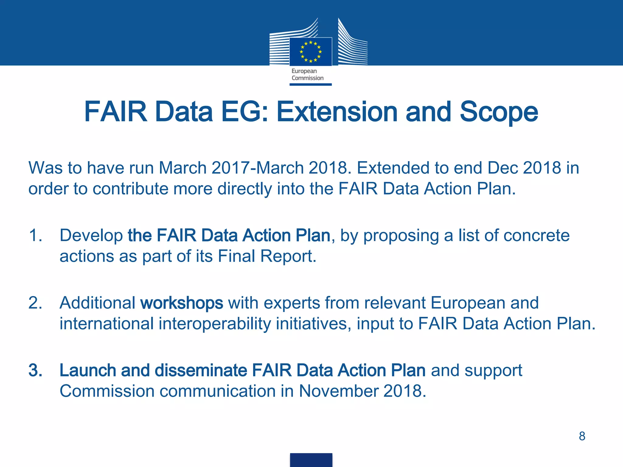 Was to have run March 2017-March 2018. Extended to end Dec 2018 in
order to contribute more directly into the FAIR Data Action Plan.
1. Develop the FAIR Data Action Plan, by proposing a list of concrete
actions as part of its Final Report.
2. Additional workshops with experts from relevant European and
international interoperability initiatives, input to FAIR Data Action Plan.
3. Launch and disseminate FAIR Data Action Plan and support
Commission communication in November 2018.
FAIR Data EG: Extension and Scope
8
 