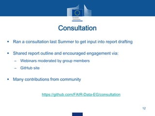  Ran a consultation last Summer to get input into report drafting
 Shared report outline and encouraged engagement via:
– Webinars moderated by group members
– GitHub site
 Many contributions from community
https://github.com/FAIR-Data-EG/consultation
Consultation
12
 