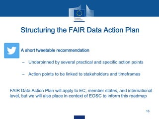  A short tweetable recommendation
– Underpinned by several practical and specific action points
– Action points to be linked to stakeholders and timeframes
Structuring the FAIR Data Action Plan
16
FAIR Data Action Plan will apply to EC, member states, and international
level, but we will also place in context of EOSC to inform this roadmap
 