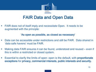  FAIR does not of itself imply and necessitate Open. It needs to be
augmented with the principle:
‘As open as possible, as closed as necessary’
 Data can be accessible under restrictions and still be FAIR. Data shared in
‘data safe havens’ must be FAIR.
 Making data FAIR ensures it can be found, understood and reused – even if
this is within a restricted or closed system.
 Essential to clarify the limits of open: open is the default, with proportionate
exceptions for privacy, commercial interests, public interests and security.
FAIR Data and Open Data
19
 