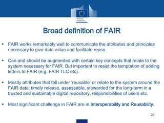 Broad definition of FAIR
20
 FAIR works remarkably well to communicate the attributes and principles
necessary to give data value and facilitate reuse.
 Can and should be augmented with certain key concepts that relate to the
system necessary for FAIR. But important to resist the temptation of adding
letters to FAIR (e.g. FAIR TLC etc).
 Mostly attributes that fall under ‘reusable’ or relate to the system around the
FAIR data: timely release, assessable, stewarded for the long-term in a
trusted and sustainable digital repository, responsibilities of users etc.
 Most significant challenge in FAIR are in Interoperability and Reusability.
 