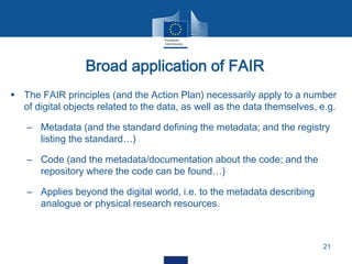 Broad application of FAIR
21
 The FAIR principles (and the Action Plan) necessarily apply to a number
of digital objects related to the data, as well as the data themselves, e.g.
– Metadata (and the standard defining the metadata; and the registry
listing the standard…)
– Code (and the metadata/documentation about the code; and the
repository where the code can be found…)
– Applies beyond the digital world, i.e. to the metadata describing
analogue or physical research resources.
 