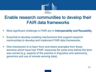 Enable research communities to develop their
FAIR data frameworks
23
 Most significant challenge in FAIR are in Interoperability and Reusability.
 Essential to develop enabling mechanisms that support research
communities to develop and implement FAIR data frameworks.
 One mechanism is to learn from and share examples from those
domains which have had ‘FAIR’ resources for some time before the term
was coined (e.g. aspects of the practice in linguistics and astronomy,
genomics and use of remote sensing data).
 