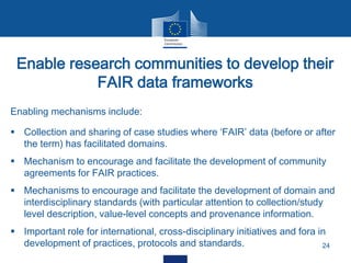 Enable research communities to develop their
FAIR data frameworks
24
Enabling mechanisms include:
 Collection and sharing of case studies where ‘FAIR’ data (before or after
the term) has facilitated domains.
 Mechanism to encourage and facilitate the development of community
agreements for FAIR practices.
 Mechanisms to encourage and facilitate the development of domain and
interdisciplinary standards (with particular attention to collection/study
level description, value-level concepts and provenance information.
 Important role for international, cross-disciplinary initiatives and fora in
development of practices, protocols and standards.
 
