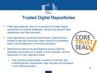 Trusted Digital Repositories
26
 FAIR data depends upon an ecosystem of trusted digital
repositories (including databases, domain and generic data
repositories and data services).
 Data repositories should be incentivised, supported and
funded to take the necessary steps towards accreditation
(with CoreTrustSeal as a minimum standard).
 Mechanisms need to be developed to ensure that the
repository ecosystem as a whole is fit for purpose, not just
assessed on a per repository basis.
– This includes sustainability, provision of domain and
multidisciplinary repositories, data services and handover
/ end of life processes.
 
