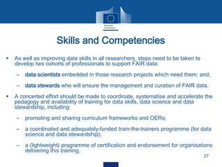 Skills and Competencies
27
 As well as improving data skills in all researchers, steps need to be taken to
develop two cohorts of professionals to support FAIR data:
– data scientists embedded in those research projects which need them; and,
– data stewards who will ensure the management and curation of FAIR data.
 A concerted effort should be made to coordinate, systematise and accelerate the
pedagogy and availability of training for data skills, data science and data
stewardship, including:
– promoting and sharing curriculum frameworks and OERs;
– a coordinated and adequately-funded train-the-trainers programme (for data
science and data stewardship);
– a (lightweight) programme of certification and endorsement for organisations
delivering this training.
 