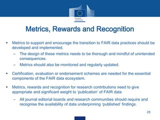 Metrics, Rewards and Recognition
28
 Metrics to support and encourage the transition to FAIR data practices should be
developed and implemented.
– The design of these metrics needs to be thorough and mindful of unintended
consequences.
– Metrics should also be monitored and regularly updated.
 Certification, evaluation or endorsement schemes are needed for the essential
components of the FAIR data ecosystem.
 Metrics, rewards and recognition for research contributions need to give
appropriate and significant weight to ‘publication’ of FAIR data
– All journal editorial boards and research communities should require and
recognise the availability of data underpinning ‘published’ findings.
 