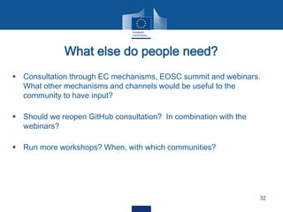 What else do people need?
32
 Consultation through EC mechanisms, EOSC summit and webinars.
What other mechanisms and channels would be useful to the
community to have input?
 Should we reopen GitHub consultation? In combination with the
webinars?
 Run more workshops? When, with which communities?
 