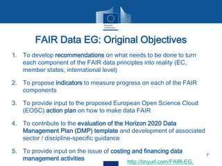 1. To develop recommendations on what needs to be done to turn
each component of the FAIR data principles into reality (EC,
member states, international level)
2. To propose indicators to measure progress on each of the FAIR
components
3. To provide input to the proposed European Open Science Cloud
(EOSC) action plan on how to make data FAIR
4. To contribute to the evaluation of the Horizon 2020 Data
Management Plan (DMP) template and development of associated
sector / discipline-specific guidance
5. To provide input on the issue of costing and financing data
management activities
FAIR Data EG: Original Objectives
7
http://tinyurl.com/FAIR-EG
 