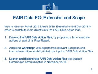 Was to have run March 2017-March 2018. Extended to end Dec 2018 in
order to contribute more directly into the FAIR Data Action Plan.
1. Develop the FAIR Data Action Plan, by proposing a list of concrete
actions as part of its Final Report.
2. Additional workshops with experts from relevant European and
international interoperability initiatives, input to FAIR Data Action Plan.
3. Launch and disseminate FAIR Data Action Plan and support
Commission communication in November 2018.
FAIR Data EG: Extension and Scope
8
 