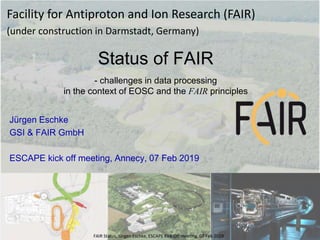 Jürgen Eschke
GSI & FAIR GmbH
ESCAPE kick off meeting, Annecy, 07 Feb 2019
Status of FAIR
- challenges in data processing
in the context of EOSC and the FAIR principles
Facility for Antiproton and Ion Research (FAIR)
(under construction in Darmstadt, Germany)
FAIR Status, Jürgen Eschke, ESCAPE Kick Off meeting, 07 Feb 2019
 