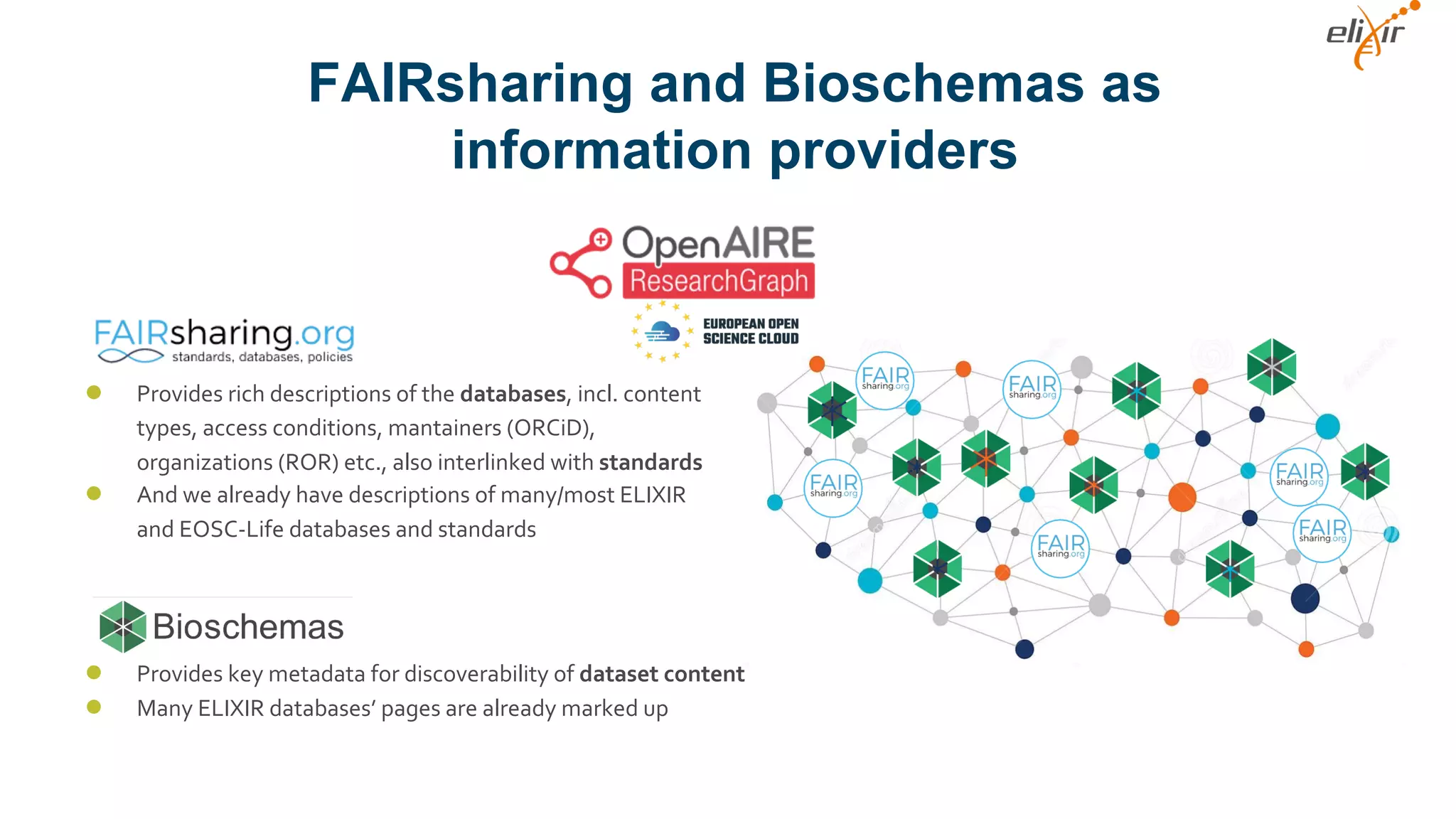 FAIRsharing and Bioschemas as
information providers
● Provides rich descriptions of the databases, incl. content
types, access conditions, mantainers (ORCiD),
organizations (ROR) etc., also interlinked with standards
● And we already have descriptions of many/most ELIXIR
and EOSC-Life databases and standards
● Provides key metadata for discoverability of dataset content
● Many ELIXIR databases’ pages are already marked up
 