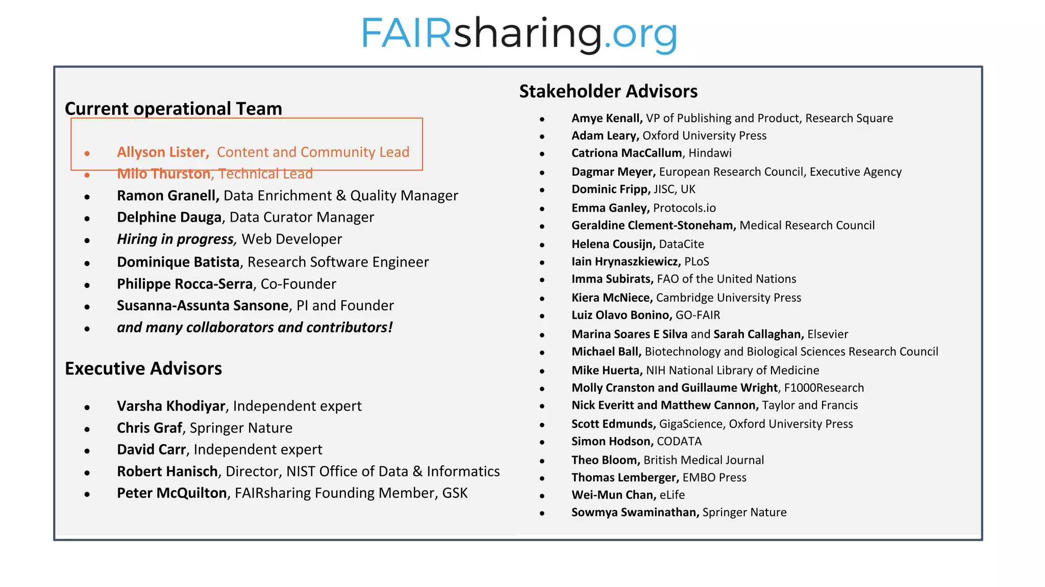 Stakeholder Advisors
● Amye Kenall, VP of Publishing and Product, Research Square
● Adam Leary, Oxford University Press
● Catriona MacCallum, Hindawi
● Dagmar Meyer, European Research Council, Executive Agency
● Dominic Fripp, JISC, UK
● Emma Ganley, Protocols.io
● Geraldine Clement-Stoneham, Medical Research Council
● Helena Cousijn, DataCite
● Iain Hrynaszkiewicz, PLoS
● Imma Subirats, FAO of the United Nations
● Kiera McNiece, Cambridge University Press
● Luiz Olavo Bonino, GO-FAIR
● Marina Soares E Silva and Sarah Callaghan, Elsevier
● Michael Ball, Biotechnology and Biological Sciences Research Council
● Mike Huerta, NIH National Library of Medicine
● Molly Cranston and Guillaume Wright, F1000Research
● Nick Everitt and Matthew Cannon, Taylor and Francis
● Scott Edmunds, GigaScience, Oxford University Press
● Simon Hodson, CODATA
● Theo Bloom, British Medical Journal
● Thomas Lemberger, EMBO Press
● Wei-Mun Chan, eLife
● Sowmya Swaminathan, Springer Nature
Current operational Team
● Allyson Lister, Content and Community Lead
● Milo Thurston, Technical Lead
● Ramon Granell, Data Enrichment & Quality Manager
● Delphine Dauga, Data Curator Manager
● Hiring in progress, Web Developer
● Dominique Batista, Research Software Engineer
● Philippe Rocca-Serra, Co-Founder
● Susanna-Assunta Sansone, PI and Founder
● and many collaborators and contributors!
Executive Advisors
● Varsha Khodiyar, Independent expert
● Chris Graf, Springer Nature
● David Carr, Independent expert
● Robert Hanisch, Director, NIST Office of Data & Informatics
● Peter McQuilton, FAIRsharing Founding Member, GSK
 