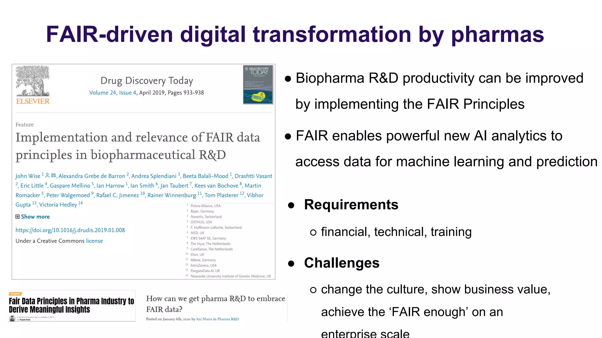 FAIR-driven digital transformation by pharmas
● Biopharma R&D productivity can be improved
by implementing the FAIR Principles
● FAIR enables powerful new AI analytics to
access data for machine learning and prediction
● Requirements
○ financial, technical, training
● Challenges
○ change the culture, show business value,
achieve the ‘FAIR enough’ on an
 