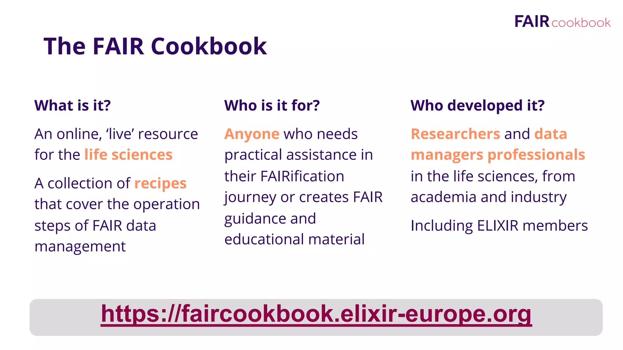 The FAIR Cookbook
What is it?
An online, ‘live’ resource
for the life sciences
A collection of recipes
that cover the operation
steps of FAIR data
management
Who is it for?
Anyone who needs
practical assistance in
their FAIRification
journey or creates FAIR
guidance and
educational material
Who developed it?
Researchers and data
managers professionals
in the life sciences, from
academia and industry
Including ELIXIR members
https://faircookbook.elixir-europe.org
 