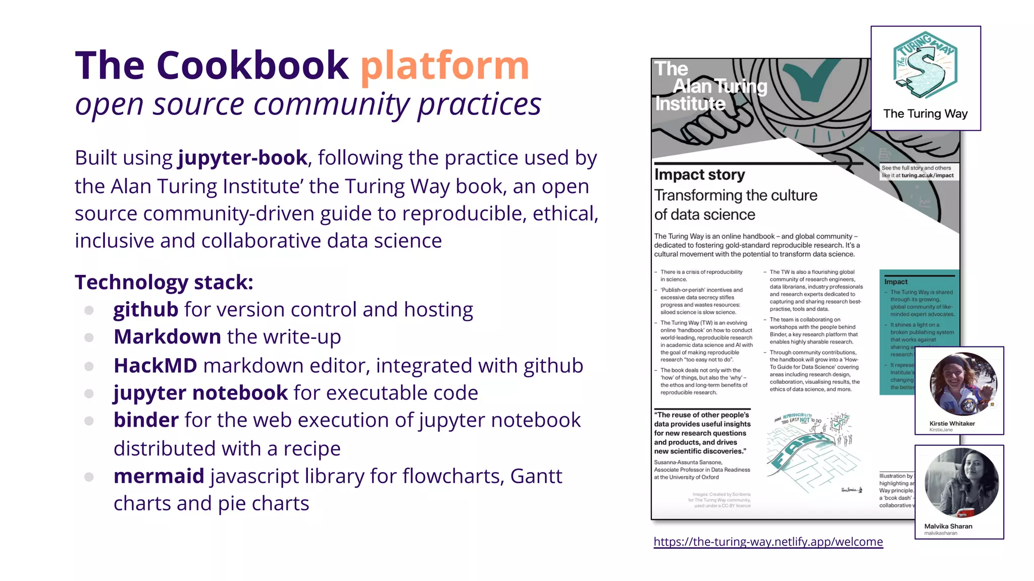 The Cookbook platform
open source community practices
Built using jupyter-book, following the practice used by
the Alan Turing Institute’ the Turing Way book, an open
source community-driven guide to reproducible, ethical,
inclusive and collaborative data science
Technology stack:
● github for version control and hosting
● Markdown the write-up
● HackMD markdown editor, integrated with github
● jupyter notebook for executable code
● binder for the web execution of jupyter notebook
distributed with a recipe
● mermaid javascript library for flowcharts, Gantt
charts and pie charts
https://the-turing-way.netlify.app/welcome
 