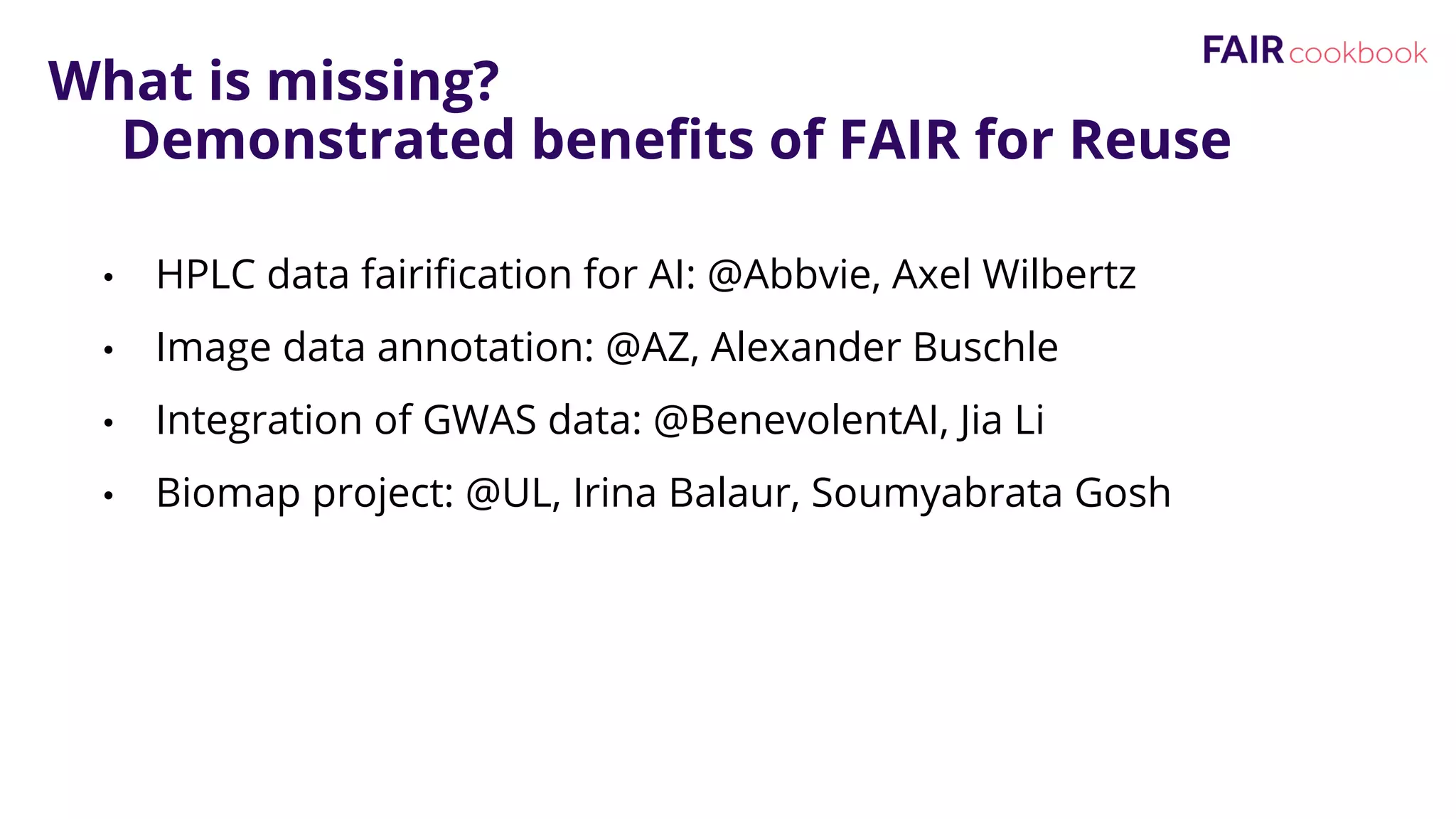 What is missing?
Demonstrated benefits of FAIR for Reuse
• HPLC data fairification for AI: @Abbvie, Axel Wilbertz
• Image data annotation: @AZ, Alexander Buschle
• Integration of GWAS data: @BenevolentAI, Jia Li
• Biomap project: @UL, Irina Balaur, Soumyabrata Gosh
 