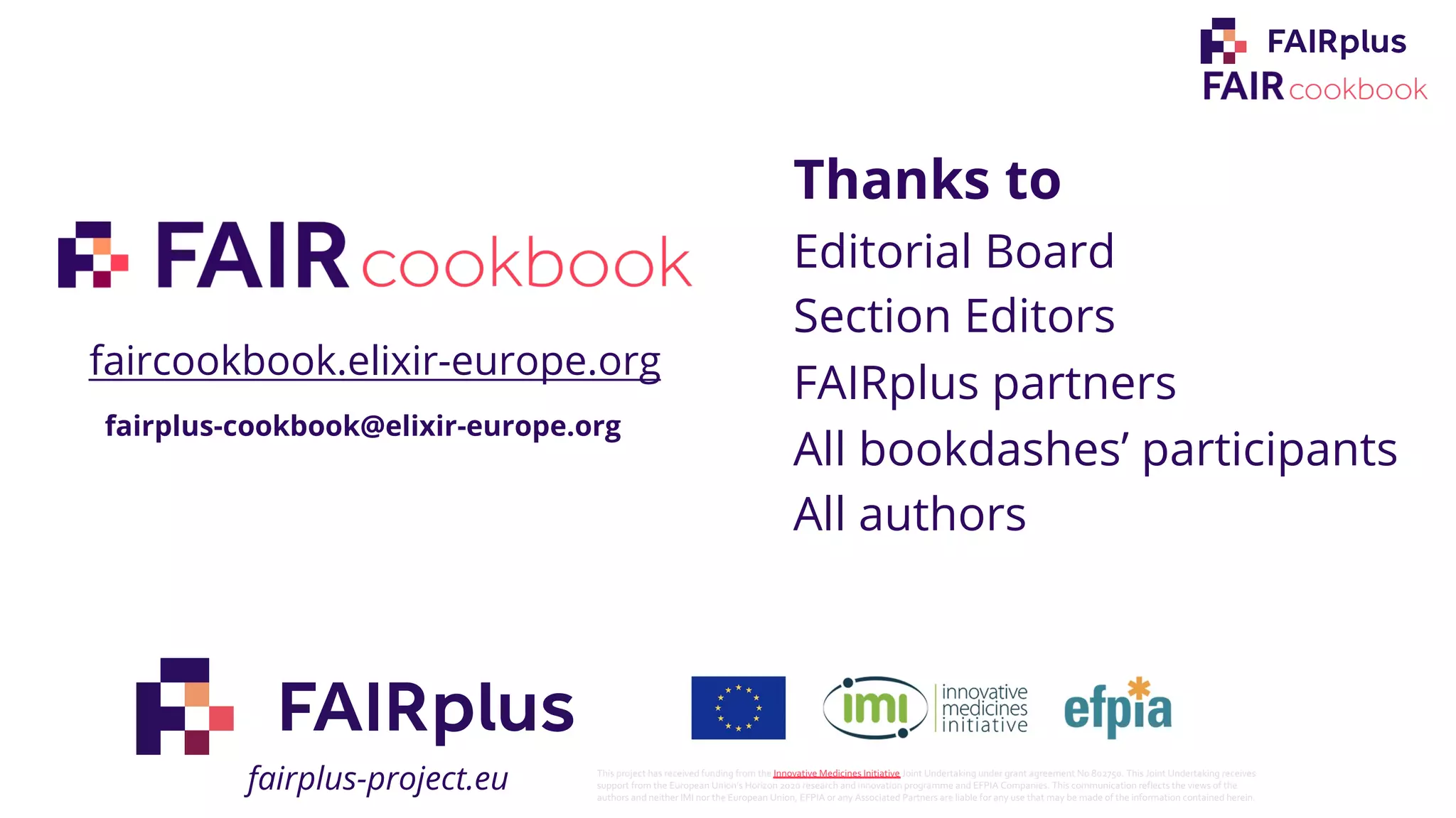 Thanks to
Editorial Board
Section Editors
FAIRplus partners
All bookdashes’ participants
All authors
fairplus-cookbook@elixir-europe.org
faircookbook.elixir-europe.org
fairplus-project.eu This project has received funding from the Innovative Medicines Initiative Joint Undertaking under grant agreement No 802750. This Joint Undertaking receives
support from the European Union’s Horizon 2020 research and innovation programme and EFPIA Companies. This communication reflects the views of the
authors and neither IMI nor the European Union, EFPIA or any Associated Partners are liable for any use that may be made of the information contained herein.
 
