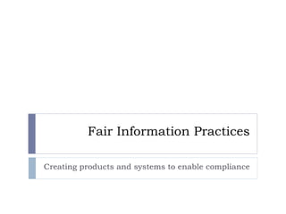 Fair Information Practices Creating products and systems to enable compliance 