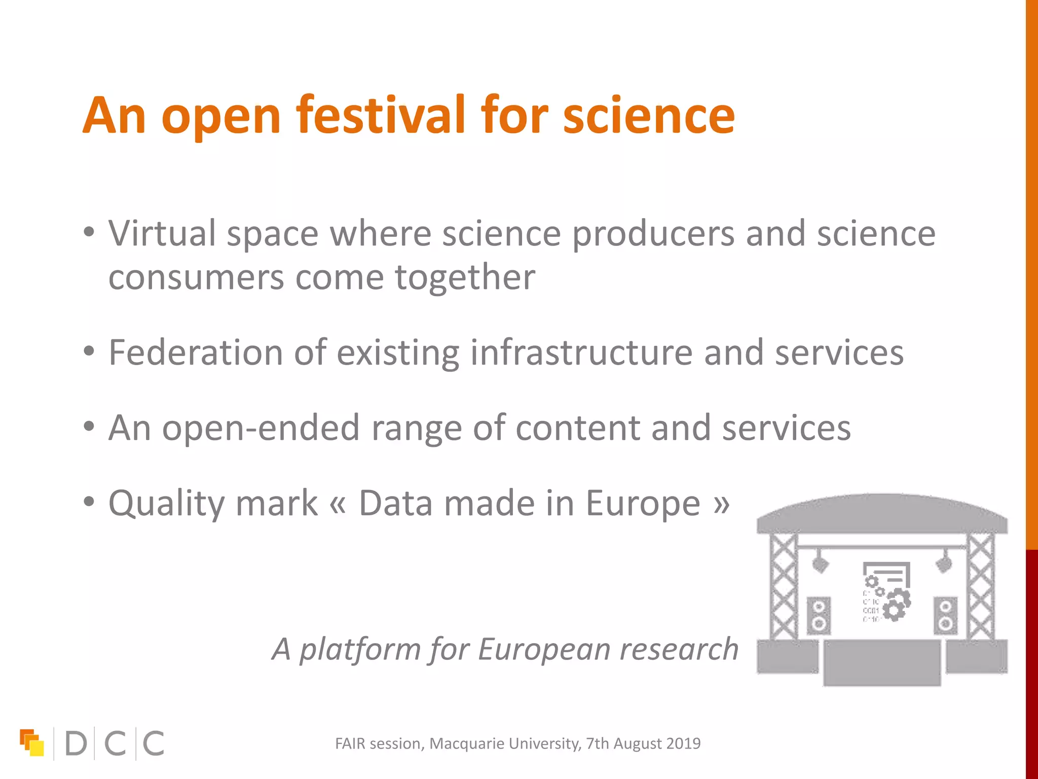 An open festival for science
• Virtual space where science producers and science
consumers come together
• Federation of existing infrastructure and services
• An open-ended range of content and services
• Quality mark « Data made in Europe »
A platform for European research
FAIR session, Macquarie University, 7th August 2019
 