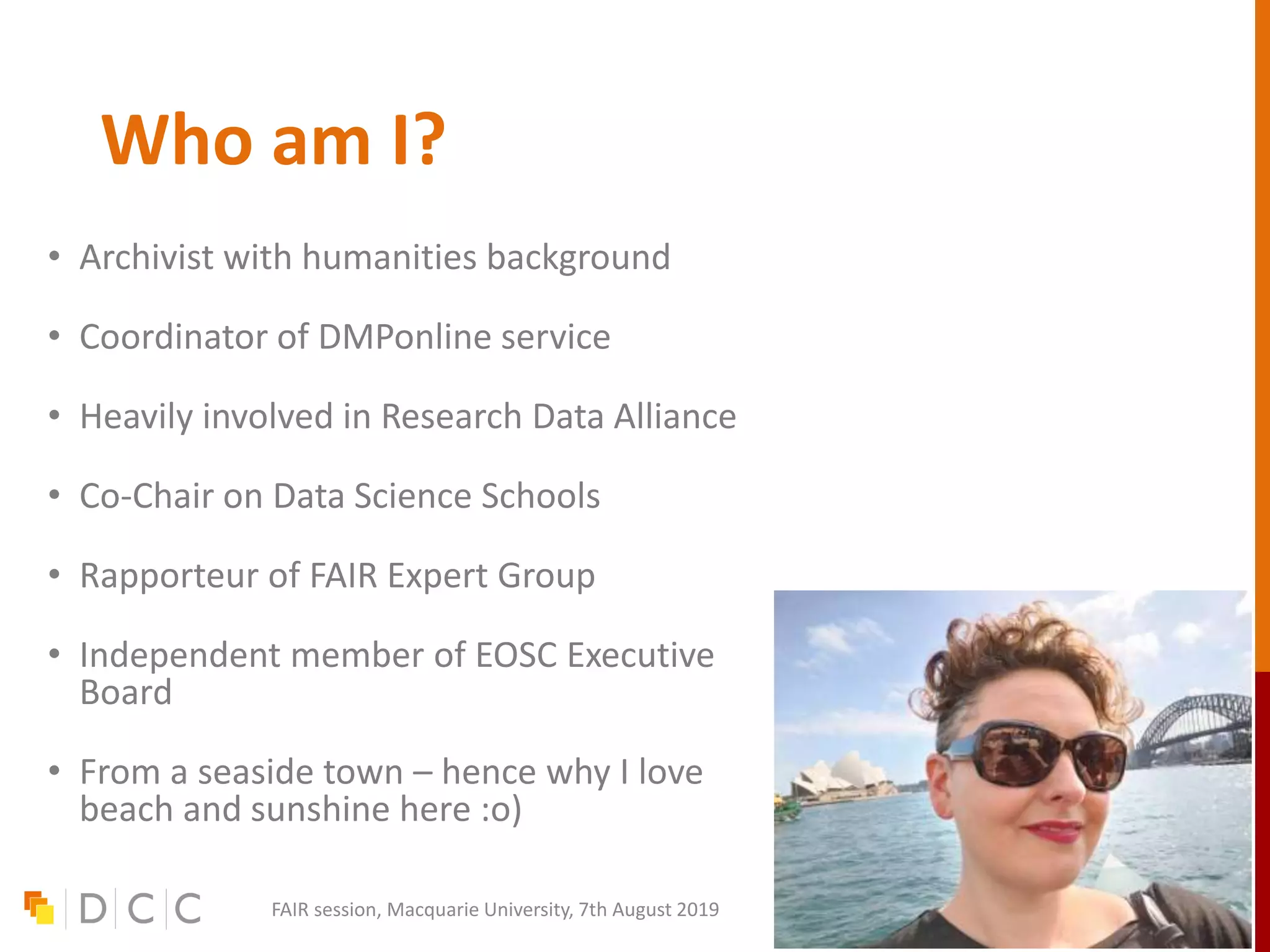 Who am I?
• Archivist with humanities background
• Coordinator of DMPonline service
• Heavily involved in Research Data Alliance
• Co-Chair on Data Science Schools
• Rapporteur of FAIR Expert Group
• Independent member of EOSC Executive
Board
• From a seaside town – hence why I love
beach and sunshine here :o)
FAIR session, Macquarie University, 7th August 2019
 