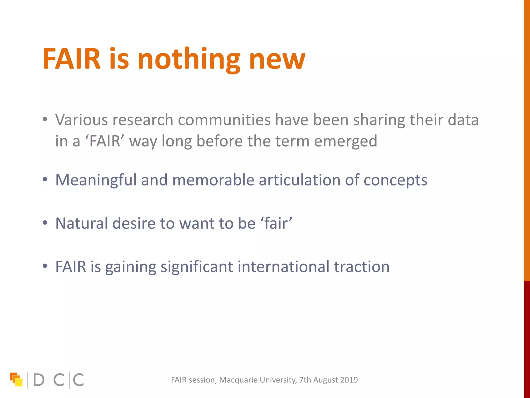FAIR is nothing new
• Various research communities have been sharing their data
in a ‘FAIR’ way long before the term emerged
• Meaningful and memorable articulation of concepts
• Natural desire to want to be ‘fair’
• FAIR is gaining significant international traction
FAIR session, Macquarie University, 7th August 2019
 