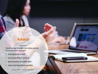 Advice
Terminology changes but ideas persist.
Focus on core concepts:
• managing data well
• ensuring ethical conduct
• good quality, reusable data
• open sharing where possible
FAIR session, Macquarie University, 7th August 2019 Image by Headway
https://unsplash.com/photos/5QgIuuBxKwM
 