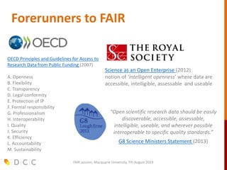 Forerunners to FAIR
OECD Principles and Guidelines for Access to
Research Data from Public Funding (2007)
A. Openness
B. Flexibility
C. Transparency
D. Legal conformity
E. Protection of IP
F. Formal responsibility
G. Professionalism
H. Interoperability
I. Quality
J. Security
K. Efficiency
L. Accountability
M. Sustainability
Science as an Open Enterprise (2012)
notion of ‘intelligent openness’ where data are
accessible, intelligible, assessable and useable
“Open scientific research data should be easily
discoverable, accessible, assessable,
intelligible, useable, and wherever possible
interoperable to specific quality standards.”
G8 Science Ministers Statement (2013)
FAIR session, Macquarie University, 7th August 2019
 