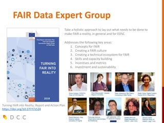FAIR Data Expert Group
Take a holistic approach to lay out what needs to be done to
make FAIR a reality, in general and for EOSC
Addresses the following key areas:
1. Concepts for FAIR
2. Creating a FAIR culture
3. Creating a technical ecosystem for FAIR
4. Skills and capacity building
5. Incentives and metrics
6. Investment and sustainability
Turning FAIR into Reality: Report and Action Plan
https://doi.org/10.2777/1524
 