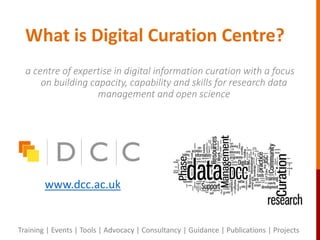 What is Digital Curation Centre?
a centre of expertise in digital information curation with a focus
on building capacity, capability and skills for research data
management and open science
www.dcc.ac.uk
Training | Events | Tools | Advocacy | Consultancy | Guidance | Publications | Projects
 