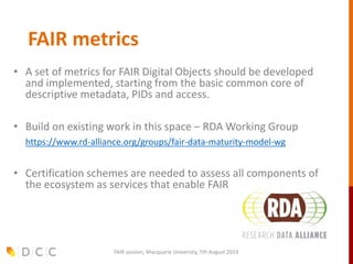 FAIR metrics
• A set of metrics for FAIR Digital Objects should be developed
and implemented, starting from the basic common core of
descriptive metadata, PIDs and access.
• Build on existing work in this space – RDA Working Group
• https://www.rd-alliance.org/groups/fair-data-maturity-model-wg
• Certification schemes are needed to assess all components of
the ecosystem as services that enable FAIR
FAIR session, Macquarie University, 7th August 2019
 