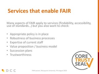 Services that enable FAIR
Many aspects of FAIR apply to services (findability, accessibility,
use of standards…) but you also want to check:
• Appropriate policy is in place
• Robustness of business processes
• Expertise of current staff
• Value proposition / business model
• Succession plans
• Trustworthiness
FAIR session, Macquarie University, 7th August 2019
 