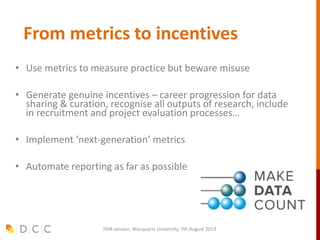 From metrics to incentives
• Use metrics to measure practice but beware misuse
• Generate genuine incentives – career progression for data
sharing & curation, recognise all outputs of research, include
in recruitment and project evaluation processes…
• Implement ‘next-generation’ metrics
• Automate reporting as far as possible
FAIR session, Macquarie University, 7th August 2019
 