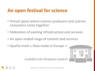 An open festival for science
• Virtual space where science producers and science
consumers come together
• Federation of existing infrastructure and services
• An open-ended range of content and services
• Quality mark « Data made in Europe »
A platform for European research
FAIR session, Macquarie University, 7th August 2019
 