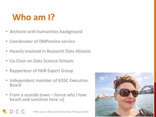 Who am I?
• Archivist with humanities background
• Coordinator of DMPonline service
• Heavily involved in Research Data Alliance
• Co-Chair on Data Science Schools
• Rapporteur of FAIR Expert Group
• Independent member of EOSC Executive
Board
• From a seaside town – hence why I love
beach and sunshine here :o)
FAIR session, Macquarie University, 7th August 2019
 