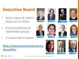 Executive Board
FAIR session, Macquarie University, 7th August 2019
• Karel Luyben & Cathrin
Stover as Co-Chairs
• 8 representatives of
stakeholder groups
• 3 independent experts
https://www.eoscsecretariat.eu/
eb-profiles
FAIR session, Macquarie University, 7th August 2019
 