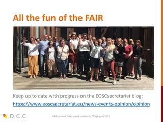 All the fun of the FAIR
Keep up to date with progress on the EOSCsecretariat blog:
https://www.eoscsecretariat.eu/news-events-opinion/opinion
FAIR session, Macquarie University, 7th August 2019
 