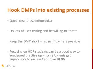 Hook DMPs into existing processes
• Good idea to use Infonethica
• Do lots of user testing and be willing to iterate
• Keep the DMP short – reuse info where possible
• Focusing on HDR students can be a good way to
seed good practice up – some UK unis get
supervisors to review / approve DMPs
 