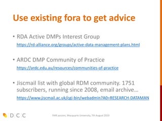 Use existing fora to get advice
• RDA Active DMPs Interest Group
• https://rd-alliance.org/groups/active-data-management-plans.html
• ARDC DMP Community of Practice
• https://ardc.edu.au/resources/communities-of-practice
• Jiscmail list with global RDM community. 1751
subscribers, running since 2008, email archive…
• https://www.jiscmail.ac.uk/cgi-bin/webadmin?A0=RESEARCH-DATAMAN
FAIR session, Macquarie University, 7th August 2019
 